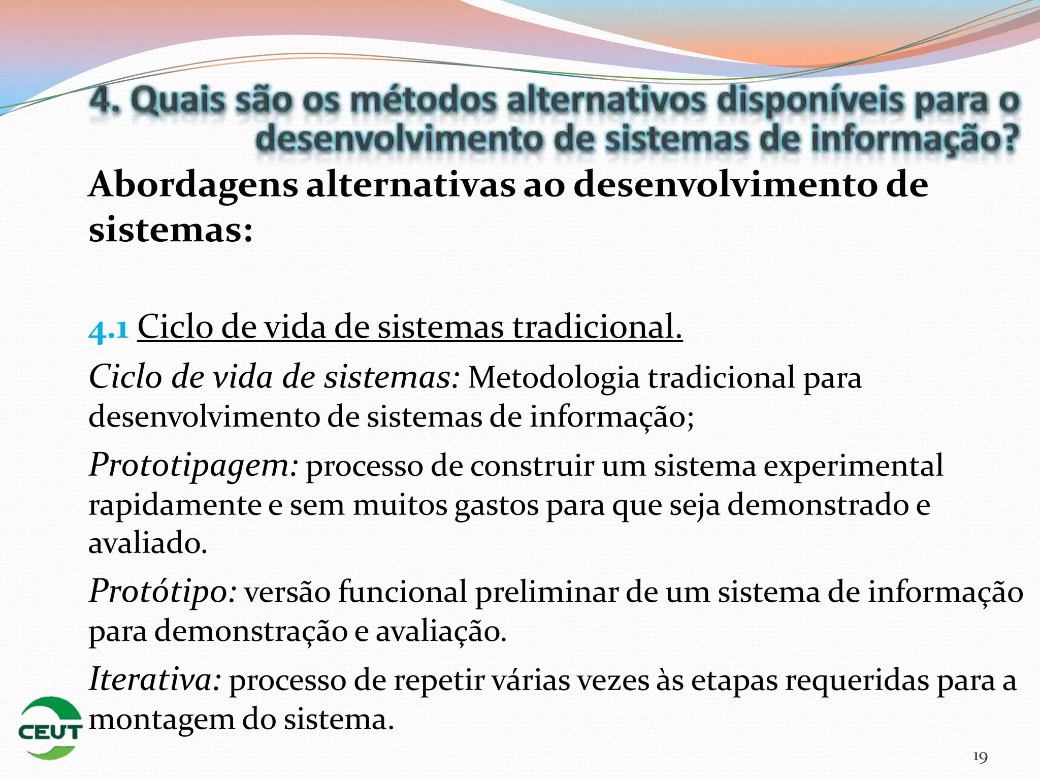 Abordagens alternativas ao desenvolvimento de
sistemas:

4.1 Ciclo de vida de sistemas tradicional.
Ciclo de vida de sistemas: Metodologia tradicional para
desenvolvimento de sistemas de informação;
Prototipagem: processo de construir um sistema experimental
rapidamente e sem muitos gastos para que seja demonstrado e
avaliado.
Protótipo: versão funcional preliminar de um sistema de informação
para demonstração e avaliação.
Iterativa: processo de repetir várias vezes às etapas requeridas para a
montagem do sistema.
                                                                   19
 