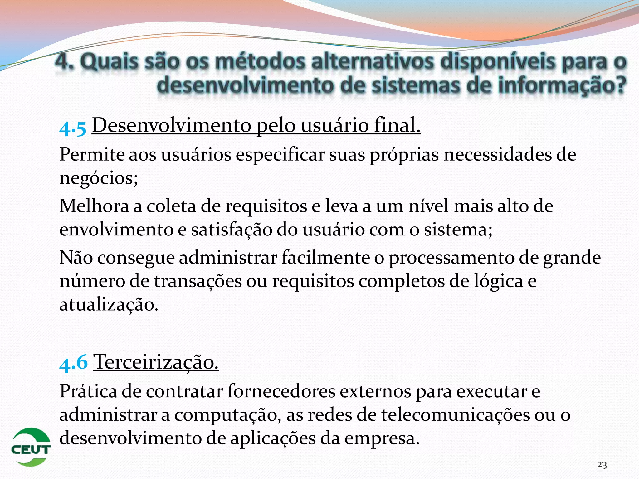 4.5 Desenvolvimento pelo usuário final.
Permite aos usuários especificar suas próprias necessidades de
negócios;
Melhora a coleta de requisitos e leva a um nível mais alto de
envolvimento e satisfação do usuário com o sistema;
Não consegue administrar facilmente o processamento de grande
número de transações ou requisitos completos de lógica e
atualização.

4.6 Terceirização.
Prática de contratar fornecedores externos para executar e
administrar a computação, as redes de telecomunicações ou o
desenvolvimento de aplicações da empresa.
                                                              23
 