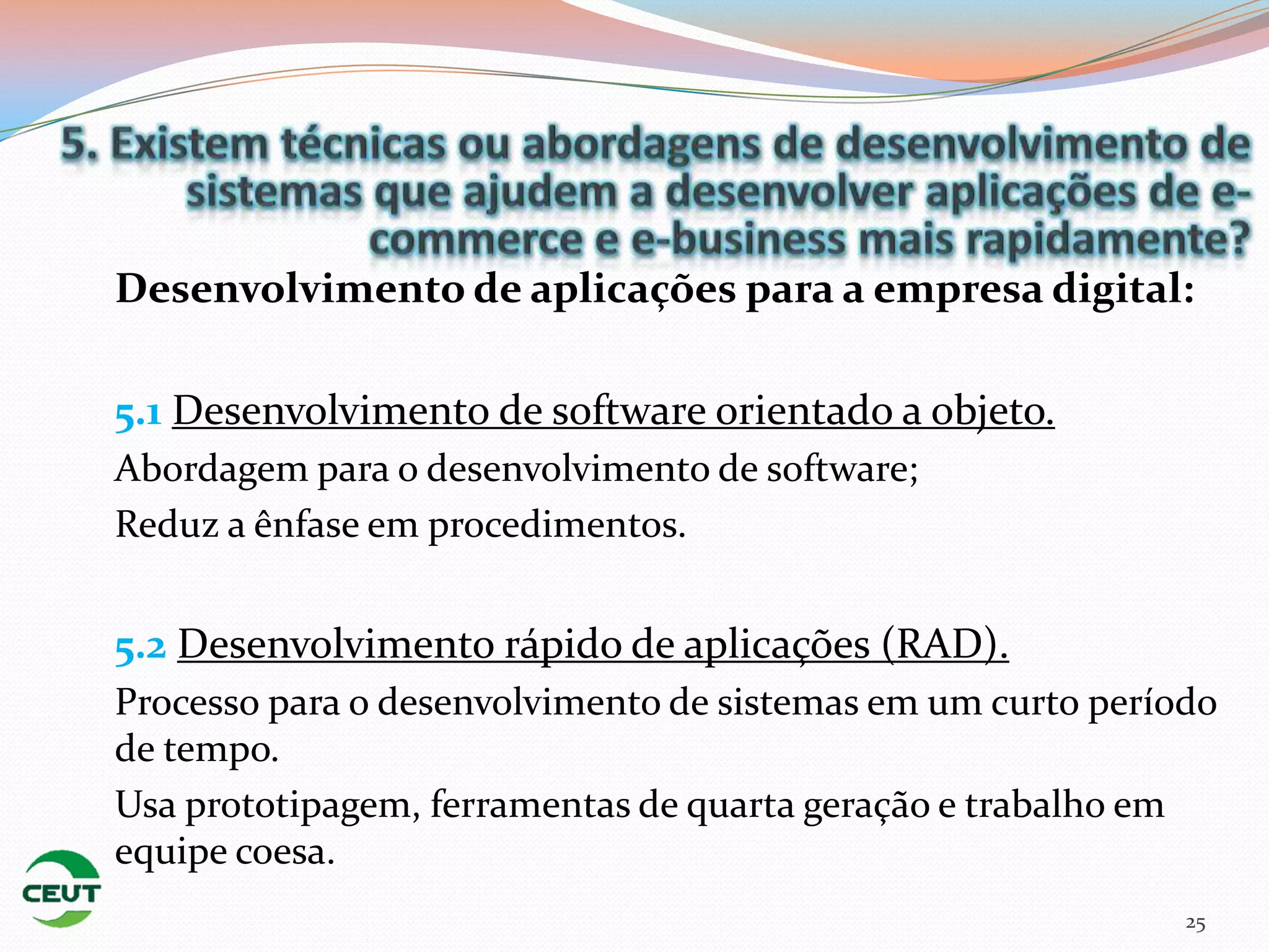 Desenvolvimento de aplicações para a empresa digital:

5.1 Desenvolvimento de software orientado a objeto.
Abordagem para o desenvolvimento de software;
Reduz a ênfase em procedimentos.


5.2 Desenvolvimento rápido de aplicações (RAD).
Processo para o desenvolvimento de sistemas em um curto período
de tempo.
Usa prototipagem, ferramentas de quarta geração e trabalho em
equipe coesa.
                                                             25
 