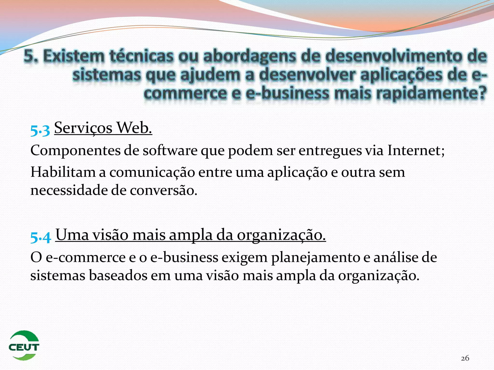 5.3 Serviços Web.
Componentes de software que podem ser entregues via Internet;
Habilitam a comunicação entre uma aplicação e outra sem
necessidade de conversão.

5.4 Uma visão mais ampla da organização.
O e-commerce e o e-business exigem planejamento e análise de
sistemas baseados em uma visão mais ampla da organização.




                                                                26
 