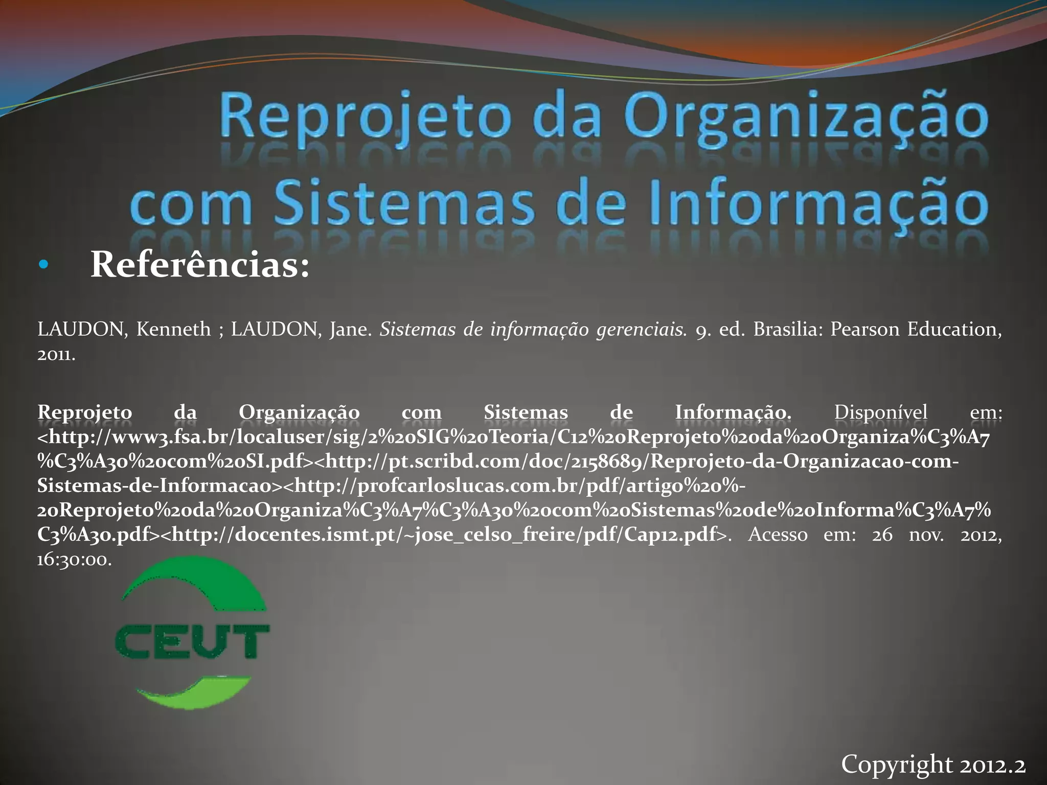 •    Referências:
LAUDON, Kenneth ; LAUDON, Jane. Sistemas de informação gerenciais. 9. ed. Brasilia: Pearson Education,
2011.

Reprojeto    da     Organização      com    Sistemas     de     Informação.    Disponível  em:
<http://www3.fsa.br/localuser/sig/2%20SIG%20Teoria/C12%20Reprojeto%20da%20Organiza%C3%A7
%C3%A3o%20com%20SI.pdf><http://pt.scribd.com/doc/2158689/Reprojeto-da-Organizacao-com-
Sistemas-de-Informacao><http://profcarloslucas.com.br/pdf/artigo%20%-
20Reprojeto%20da%20Organiza%C3%A7%C3%A3o%20com%20Sistemas%20de%20Informa%C3%A7%
C3%A3o.pdf><http://docentes.ismt.pt/~jose_celso_freire/pdf/Cap12.pdf>. Acesso em: 26 nov. 2012,
16:30:00.




                                                                                    Copyright 2012.2
 