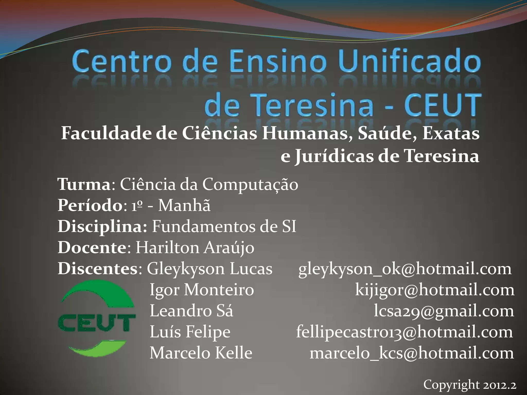 Faculdade de Ciências Humanas, Saúde, Exatas
                       e Jurídicas de Teresina
Turma: Ciência da Computação
Período: 1º - Manhã
Disciplina: Fundamentos de SI
Docente: Harilton Araújo
Discentes: Gleykyson Lucas gleykyson_ok@hotmail.com
            Igor Monteiro            kijigor@hotmail.com
            Leandro Sá                  lcsa29@gmail.com
            Luís Felipe      fellipecastro13@hotmail.com
            Marcelo Kelle      marcelo_kcs@hotmail.com
                                            Copyright 2012.2
 