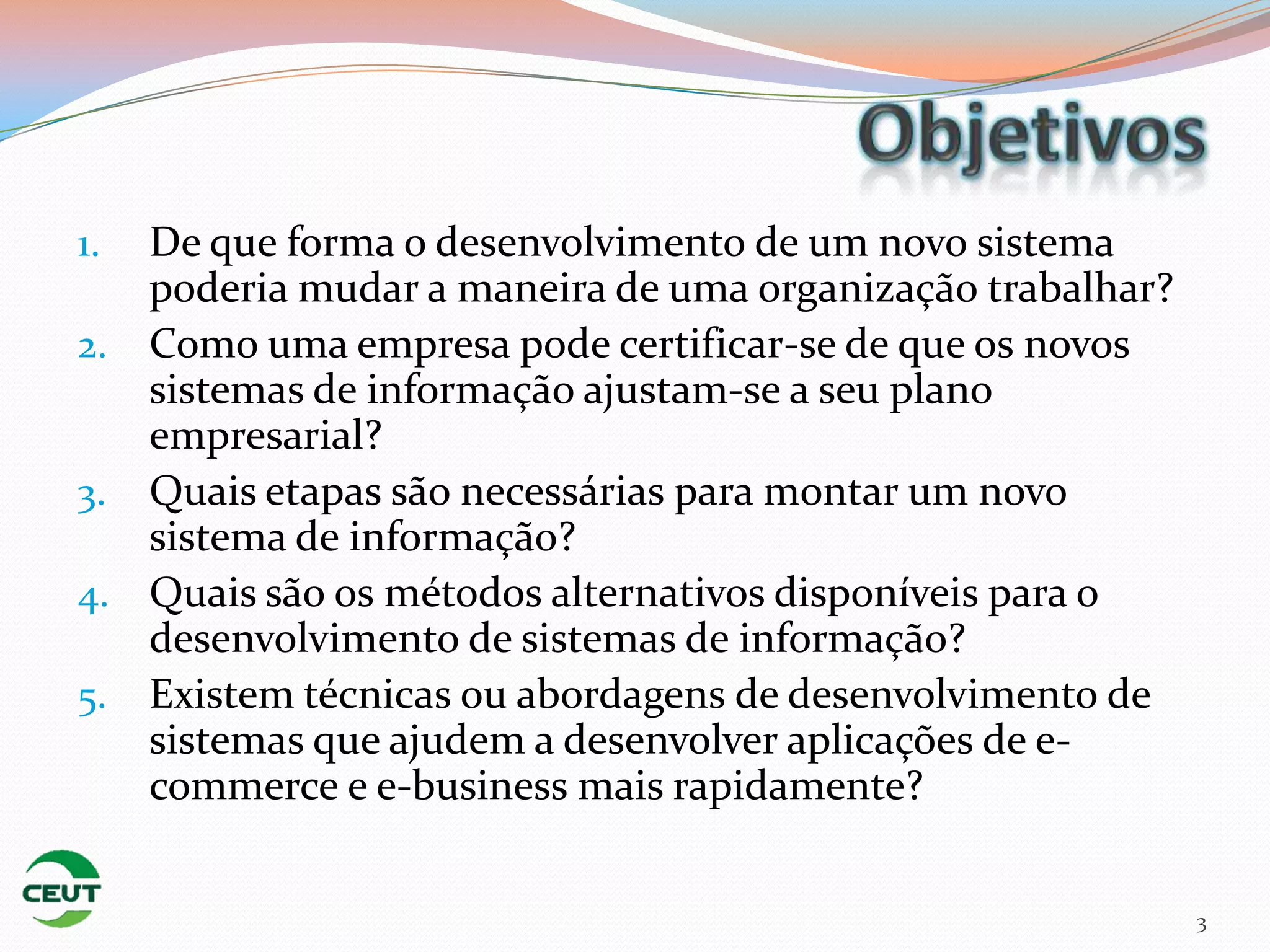 1. De que forma o desenvolvimento de um novo sistema
   poderia mudar a maneira de uma organização trabalhar?
2. Como uma empresa pode certificar-se de que os novos
   sistemas de informação ajustam-se a seu plano
   empresarial?
3. Quais etapas são necessárias para montar um novo
   sistema de informação?
4. Quais são os métodos alternativos disponíveis para o
   desenvolvimento de sistemas de informação?
5. Existem técnicas ou abordagens de desenvolvimento de
   sistemas que ajudem a desenvolver aplicações de e-
   commerce e e-business mais rapidamente?


                                                           3
 