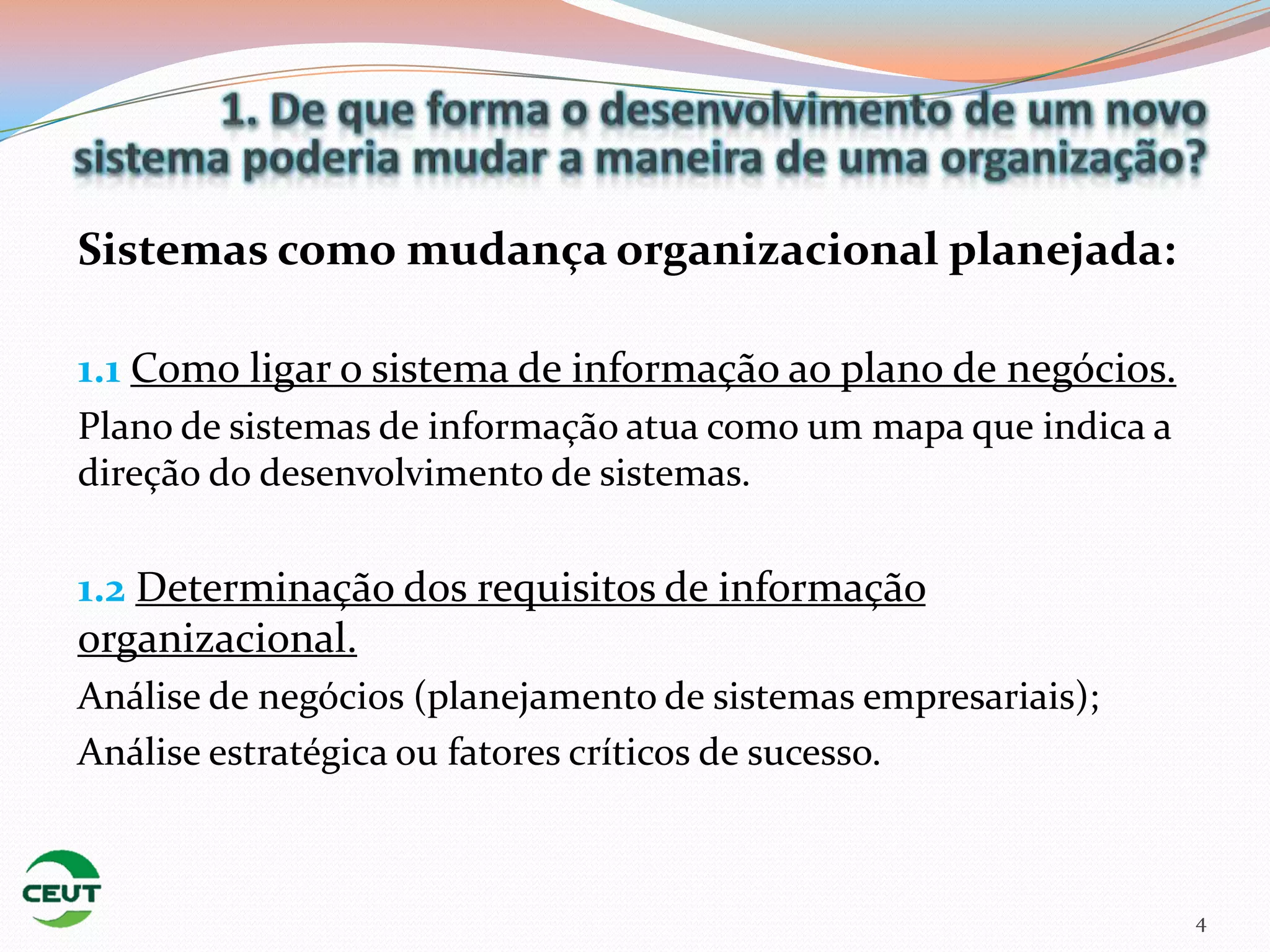 Sistemas como mudança organizacional planejada:

1.1 Como ligar o sistema de informação ao plano de negócios.
Plano de sistemas de informação atua como um mapa que indica a
direção do desenvolvimento de sistemas.

1.2 Determinação dos requisitos de informação
organizacional.
Análise de negócios (planejamento de sistemas empresariais);
Análise estratégica ou fatores críticos de sucesso.



                                                                 4
 