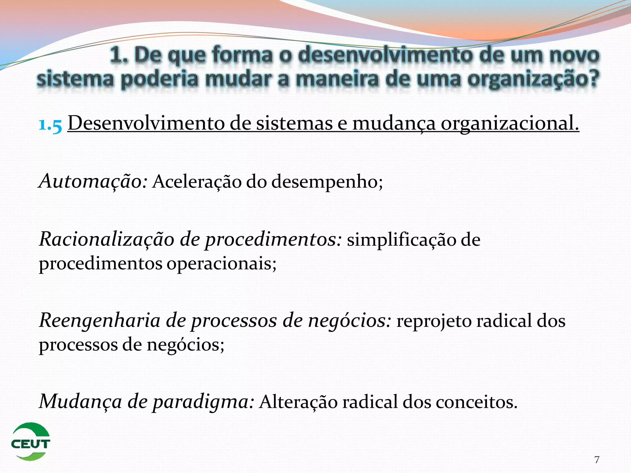 1.5 Desenvolvimento de sistemas e mudança organizacional.

Automação: Aceleração do desempenho;

Racionalização de procedimentos: simplificação de
procedimentos operacionais;

Reengenharia de processos de negócios: reprojeto radical dos
processos de negócios;

Mudança de paradigma: Alteração radical dos conceitos.

                                                               7
 