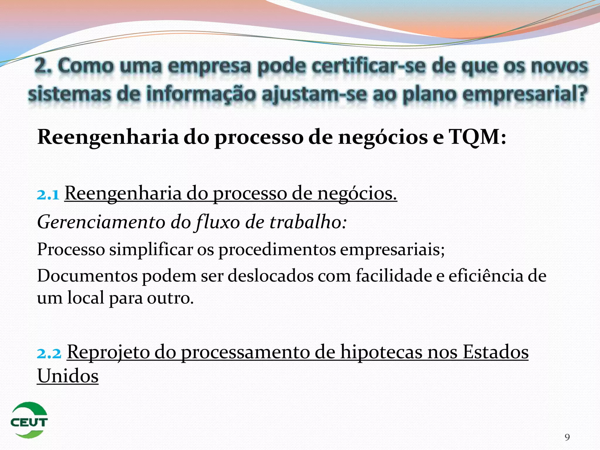 Reengenharia do processo de negócios e TQM:

2.1 Reengenharia do processo de negócios.
Gerenciamento do fluxo de trabalho:
Processo simplificar os procedimentos empresariais;
Documentos podem ser deslocados com facilidade e eficiência de
um local para outro.

2.2 Reprojeto do processamento de hipotecas nos Estados
Unidos

                                                                 9
 