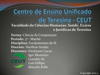 Faculdade de Ciências Humanas, Saúde, Exatas
                       e Jurídicas de Teresina
Turma: Ciência da Computação
Período: 3º - Manhã
Disciplina: Fundamentos de SI
Docente: Harilton Araújo
Discentes: Gleykyson Lucas
            Igor Monteiro
            Leandro Sá
            Luís Fellipe
            Marcelo Kelle
                                       Copyright 2012.2
 