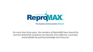 For thirty years, ReproMAX partners have shared the
common belief that companies can become more
effective, successful, and profitable by pooling their
knowledge and resources.
R E S O U R C E F U L . P O W E R F U L . N E T W O R K - D R I V E N .
 