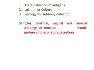 1. Direct detection of antigens
2. Isolation or Culture
3. Serology for antibody detection
Samples: Urethral, vaginal and cervical
scrapings of mucosa. In addition blood,
sputum and respiratory secretions.
 