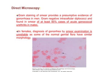 Direct Microscopy:
Gram staining of smear provides a presumptive evidence of
gonorrhoea in men. Gram negative intracellular diplococci and
found in smear of at least 95% cases of acute gonococcal
urethritis in males.
In females, diagnosis of gonorrhea by smear examination is
unreliable as some of the normal genital flora have similar
morphology.
 