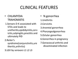CLINICAL FEATURES
• CHLAMYDIA
TRAHOMATIS
1.Seroars D-K assosiated with
STDs and leads to
uretheritis,epididymitis,cerv
icitis,salpingitis,proctitis and
ultimately PID
2.Reiter’s
syndrome(conjunctivitis,ure
theritis,arthritis)
3.LGV by serovars L1 L2 L3
• N.gonorrhea
1.Urethritis
2.Cervicitis
3.Anoretal gonorrhea
4.Pharyngealgonorrhea
5.Oclular gonorrhea
6.Gonorrhea in pregnancy
7.Gonacoccal arthritis and
disseminated infection
 