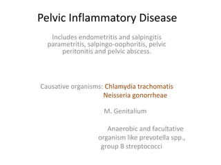 Pelvic Inflammatory Disease
Includes endometritis and salpingitis
parametritis, salpingo-oophoritis, pelvic
peritonitis and pelvic abscess.
Causative organisms: Chlamydia trachomatis
Neisseria gonorrheae
M. Genitalium
Anaerobic and facultative
organism like prevotella spp.,
group B streptococci
 