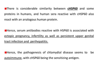 There is considerable similarity between cHSP60 and some
proteins in humans, and human sera reactive with cHSP60 also
react with an analogous human protein.
Hence, serum antibodies reactive with HSP60 is associated with
ectopic pregnancy, infertility as well as persistent upper genital
tract infection and perihepatitis.
Hence, the pathogenesis of chlamydial disease seems to be
autoimmune, with cHSP60 being the sensitizing antigen.
 