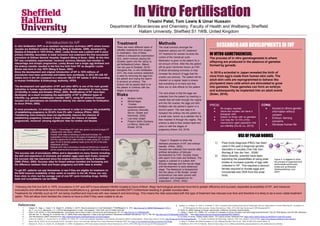 In Vitro FertilisationIn Vitro FertilisationIn Vitro FertilisationIn Vitro FertilisationTrivaini Patel, Tom Lewis & Umar Hussain
Department of Biosciences and Chemistry, Faculty of Health and Wellbeing, Sheffield
Hallam University. Sheffield S1 1WB, United Kingdom
References: 9. Sunkara, S., La Marca, A., Seed, P., & Khalaf, Y. (2015). Increased risk of preterm birth and low birthweight with very high number of oocytes following IVF: an analysis of
1. Casper, R., Haas, J., Hsieh, T.-B., Bassil, R., & Mehta, C. (2017). Recent advances in in vitro fertilization. F1000Research, 6, 1616. http://doi.org/10.12688/f1000research.11701.1 65 868 singleton live birth outcomes. Human Reproduction, 30(6), 1473-1480. http://dx.doi.org/10.1093/humrep/dev076
2. Gy, Y., Liu, G, H., Belmonte, J, C, I. (2012) Gametogenesis in a dish. Cell research, 1422-1425. Doi:10.1038/cr.2012.84 10. Piñón, R. (2002). Biology of Human reproduction. California: University Science Books.
3. Suter, S, M. (2016). In Vitro Gametogenesis. Just another way to have a baby? Journal of law and biosciences, 87-119. http://doi.org.10.1093/jlb/lsv057 11. Wang. J, Sauer. M.V. (2006). IVF: a review of 3 decades of clinical innovation and technological advancement. The Clin Risk Manaq. 2(4):335-364. Retrieved
4. Van der Ven , K., Montag, M., & van der Ven, H. (2008) Polar body diagnosis- A step in the right direction? Deutsches Arzteblatt International, 10(11), 190-196. http://doi.org/10.3238/arztebl.2008.0190 from https://www.ncbi.nlm.nih.gov/pmc/articles/PMC1936357/
5. The free dictionary (2007) retrieved from: http://medical-dictionary.thefreedictionary.com%2Foogenes 12. Dr Hicks, R (2016). Fertility Health Centre - IVF costs & access. Retrieved from: https://www.webmd.boots.com/fertility/ivf-costs-and-access
6. Cohlen, B., Bijkerk, A., Van der Poel, S., & Ombelet, W. (2018). IUI: review and systematic assessment of the evidence that supports global recommendations. Human Reproduction Update. http://dx.doi.org/10.1093/humupd/dmx041 13. Human Fertilisation & Embryology authority. 2016. New statistics, retrieved from https://www.hfea.gov.uk/about-us/new-statistics/
7. Karen Gill, M. (2018). In-vitro fertilization (IVF): Procedure, success rate, and risks. Medical News Today. Retrieved 18 February 2018, from https://www.medicalnewstoday.com/articles/262798.php 14. Bing. Y, Ouellette. RJ (2009) Fertilsation in Vitro. Methods Mol Biol. 550:251-66. DOI: 10.1007/978-1-60327-009-0_16
8. Klemetti, R., Sevón, T., Gissler, M., & Hemminki, E. (2005). Complications of IVF and ovulation induction. Human Reproduction, 20(12), 3293-3300. http://dx.doi.org/10.1093/humrep/dei253 15.Healthwise, 2015, IVF for Infertility. Retrieved from: https://www.webmd.com/infertility-and-reproduction/in-vitro-fertilization-for-infertility
Introduction to IVF
In vitro fertilisation (IVF) is an assisted reproduction technique (ART) where human
oocytes are fertilised outside of the body (Bing & Ouellette, 2009), developed by
Steptoe & Edwards in 1978 (Piñón, 2002). Lesley Brown was a patient with 9 years
primary infertility secondary to tubal occlusion and underwent the first successful
procedure at Oldham General Hospital, England (Wang & Sauer, 2002). At this time
IVF was completely experimental, moreover previous attempts had resulted in
miscarriage and ectopic pregnancies. Lesley Brown had a single egg fertilised and
the embryo transfer resulted in the first live birth from IVF as daughter Louise
Brown was born in July 1978 (Wang & Sauer, 2002)
Since the development and original introduction of IVF in 1978 millions of
procedures have been performed and babies born worldwide. In 2015 281,438 IVF
babies born in the UK compared to a reduced 186,372 IVF babies in 2010 according
to Human Fertilisation & Embryology Authority, HFEA.
The development and application of IVF and other ARTs is one of the main growth
industries in human reproductive biology and the main alternative for many cases
of infertility in males and females (Piñón, 2002). Modifications of IVF have been
developed, as a result increasing the applicability of IVF to different types of
infertility e.g. gamete intrafallopian transfer (GIFT), using IVF protocol however
oocytes and spermatozoa are transferred directly into uterine tubes for fertilisation
to occur (Piñón, 2002).
In most procedures, 3-4 embryos are transferred in order to increase the probability
of establishing pregnancy to 29-32% from 9% with 1 embryo (Piñón, 2002).
Transferring more embryos does not significantly improve the chances of
establishing pregnancy however it does increase the chance of multiple
pregnancies, moreover carrying significant risks for mother and fetuses.
The success rate of procedures differs and is dependent on many factors including
the skill and experience of clinicians and whether eggs used were frozen, however
the success rate has improved since the original introduction (Bing & Ouellette,
2009) (Piñón, 2002). Success rates for frozen embryo transfers are increasing and
the difference between fresh and frozen pregnancy and birth rates is smaller.
To get IVF, patients can pay themselves or see if they are eligible for treatment on
the NHS however availability of this varies on location in the UK. Prices can vary
from clinic to clinic but the average cost of one IVF cycle including drugs, fertility
tests and consultations can be £5000.
Following the first live birth in 1978, innovations in IVF and ARTs have allowed infertile couples to have children. Major technological advances have led to greater efficiency and success, expanded accessibility of IVF, and moreover
innovations and refinements have introduced modifications e.g. gamete intrafallopian transfer(GIFT) furthermore resulting in greater success rates.
Treatments for infertility such as IVF are being modified and improved with new research and technology. This means the risks associated with this type of treatment has reduced over time and therefore it is likely to be a more viable treatment
option. This will allow more families the chance to have a child if they were unable to do so.
Figure 2. Diagram to show the
standard procedure of IVF and embryo
transfer. (Piñón, 2002)
Oocytes are collected from woman after
artificial stimulation of follicular
development by FSH. Oocytes mixed
with sperm from male and fertilised. The
zygote is cultured in a culture dish
through cleavage and the morula stage
until development to early blastocyst
stage. The blastocyst is transplanted
into the uterus of the female, whose
endometrium has been primed with
oestrogen and progesterone for
implantation. (Piñón, 2002)
RESEARCHAND DEVELOPMENTSIN IVFRESEARCHAND DEVELOPMENTSIN IVFRESEARCHAND DEVELOPMENTSIN IVFRESEARCHAND DEVELOPMENTSIN IVF
USEOF POLARBODIESUSEOF POLARBODIESUSEOF POLARBODIESUSEOF POLARBODIES
IN VITRO GAMETOGENESIS:
The process of in vitro gametogenesis is where
offspring are produced in the absence of gametes
formed by gonads.
In 2016 a scientist in Japan revealed the birth of
mice from egg’s made from human skin cells. The
adult skin cells are reprogrammed to behave like
pluripotent stem cells which are stimulated to grow
into gametes. These gametes can form an embryo
and subsequently be implanted into an adult womb
(Suter, 2016).
PROS:
● No surgery required
● Same sex couples can have a
biological child
● Babies for those with no gametes
● Can help the 10-15% of the
reproductive aged population that
are infertile (Gu & Liu, 2012)
CONS:
● Access to others genetic
information without
consent
● Embryo- farming
concerns
● Devalues human life
1) Polar body diagnosis (PBG) has been
used in the past a diagnose genetic
disorders in oocytes (Van Der Ven,
Montag & Van der Ven, 2008).
2) More recently, scientist have been
exploring the possibilities of using polar
bodies to increase quantity of egg cells
collected in IVF. This requires a second
female required to donate eggs and
incorporate new DNA from the polar
body.
Figure 4: A diagram to show
the process of oogenesis and
demonstrate where polar
bodies are synthesised
(thefreedictionary.com,
2007).
Methods
The most common amongst the
treatment options are IVF treatment.
IVF treatment for women involves the
control of the menstrual cycle.
Medication is given to the patient for a
set amount of time. After this the patient
will be given hormones known as FSH
(Follicle stimulating hormone) to help
increase the amount of eggs that the
ovaries can produce. The patient will be
checked on a regular basis to ensure
that everything in on track and that
there are no side effects for the patient.
The next phase is that the eggs are
collected from the patient by inserting a
needle that will enter through the vagina
and into the ovaries, the eggs are then
fertilised with the partner's sperm or a
donor's sperm. The next step is to
transport the embryo into the patient by
a small tube, known as a catheter this is
then inserted in through the vagina. The
embryo is able to then embed itself and
carry on with the stages of
pregnancy.(Karen Gill, 2018)
Treatment
There are many different types of
infertility treatments from surgery
to medication. One of these
method is Intrauterine insemination
(IUI), which involves placing the
donated sperm into the uterus to
aid fertilisation(Cohlen, Bijkerk,
Van der poel & Ombelet, 2018).
Alongside this, in vitro fertilisation
(IVF), the most common treatment,
is used by removing the egg from
the patient and mixing the sperm
to produce an embryo. The
embryo will be placed back in to
the patient to continue with the
stages of pregnancy.
Risks
● Multiple births
● Miscarriages
● Ovarian
hyperstimulation
syndrome (Klemetti,
Sevon, Gissler and
Hemminki, 2005)
● Low body weight
● Preterm births (Sunkara,
La Marca, Seed and
Khalaf, 2015)
Figure 1. Percentage IVF birth rate (green) and percentage IVF
multiple birth rate (blue). (HFEA)
Overall, birth rates is showing a continued increase. An
explanation of this is due to the types of treatment now available
and the opportunity for older women to seek using IVF. In 2015
ages 35-44 of female patients made up for 54.4% of the total
treatments (HFEA).
Multiple birth rate is showing a continued decline as a result of
clinics implementing focussed multiple birth reduction strategies.
 