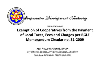 Cooperative Development Authority
presentation on
Exemption of Cooperatives from the Payment
of Local Taxes, Fees and Charges per BGLF
Memorandum Circular no. 31-2009
Atty. PHILLIP RAYMUND S. RIVERA
ATTORNEY III, COOPERATIVE DEVELOPMENT AUTHORITY
DAGUPAN, EXTENSION OFFICE (CDA-DEO)
 