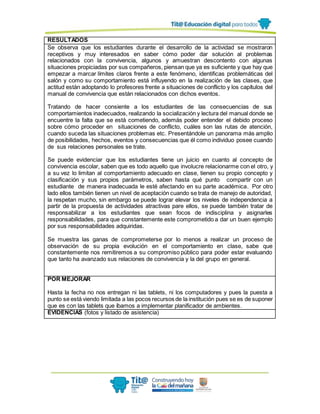 RESULTADOS
Se observa que los estudiantes durante el desarrollo de la actividad se mostraron
receptivos y muy interesados en saber cómo poder dar solución al problemas
relacionados con la convivencia, algunos y amuestran descontento con algunas
situaciones propiciadas por sus compañeros, piensan que ya es suficiente y que hay que
empezar a marcar límites claros frente a este fenómeno, identificas problemáticas del
salón y como su comportamiento está influyendo en la realización de las clases, que
actitud están adoptando lo profesores frente a situaciones de conflicto y los capítulos del
manual de convivencia que están relacionados con dichos eventos.
Tratando de hacer consiente a los estudiantes de las consecuencias de sus
comportamientos inadecuados, realizando la socialización y lectura del manual donde se
encuentre la falta que se está cometiendo, además poder entender el debido proceso
sobre cómo proceder en situaciones de conflicto, cuáles son las rutas de atención,
cuando suceda las situaciones problemas etc. Presentándole un panorama más amplio
de posibilidades, hechos, eventos y consecuencias que él como individuo posee cuando
de sus relaciones personales se trate.
Se puede evidenciar que los estudiantes tiene un juicio en cuanto al concepto de
convivencia escolar, saben que es todo aquello que involucre relacionarme con el otro, y
a su vez lo limitan al comportamiento adecuado en clase, tienen su propio concepto y
clasificación y sus propios parámetros, saben hasta qué punto compartir con un
estudiante de manera inadecuada le esté afectando en su parte académica. Por otro
lado ellos también tienen un nivel de aceptación cuando se trata de manejo de autoridad,
la respetan mucho, sin embargo se puede lograr elevar los niveles de independencia a
partir de la propuesta de actividades atractivas pare ellos, se puede también tratar de
responsabilizar a los estudiantes que sean focos de indisciplina y asignarles
responsabilidades, para que constantemente este comprometido a dar un buen ejemplo
por sus responsabilidades adquiridas.
Se muestra las ganas de comprometerse por lo menos a realizar un proceso de
observación de su propia evolución en el comportamiento en clase, sabe que
constantemente nos remitiremos a su compromiso público para poder estar evaluando
que tanto ha avanzado sus relaciones de convivencia y la del grupo en general.
POR MEJORAR
Hasta la fecha no nos entregan ni las tablets, ni los computadores y pues la puesta a
punto se está viendo limitada a las pocos recursos de la institución pues se es de suponer
que es con las tablets que íbamos a implementar planificador de ambientes.
EVIDENCIAS (fotos y listado de asistencia)
 