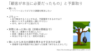 「顧客が本当に必要だったもの」と予算取り
• 偉い人
• ～～～～というビジネス課題を解決したい
• ぶちょー
• AIで解決することにすれば、予算獲得できるのでは？
• 細かいシステム投資を一緒にやりたい
• せや、AIベンダーに投げたろ
• 実際にあった怖い話（詳細は懇親会で）
• 偉い人：廃棄ロスを減らしたい
• 部長：廃棄ロスをAIで予測してほしい
• 本当にやるべきこと：契約の見直し
• 偉い人から本当の課題を聞き出す交渉力が必要
• 高確率で途中経路でねじ曲がった結果「AIでなんとかして」
https://dic.nicovideo.jp/a/顧客が本当に必要だったもの
 