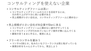 コンサルティングを使えない企業
• コンサルティングファームは高い
• コンサルティングファームのコストを回収するには、
元の売り上げが十分に高い必要がある
• 売上規模が小さい会社は、コンサルティングファームに頼めない
• 売上規模が小さい会社がAI企業やSIerに来る
• コンサルティングファームに頼めない連中がやってくる
• コンサルティングが行われていないクソ案件が舞い込んでくる
• 顧客の言うままに作ると、確実に炎上
• フリーのコンサルを雇おう
• コンサルOBとか、私みたいなフリーランスは割と転がっている
• 業務分析をちゃんとやってから、発注しよう
 