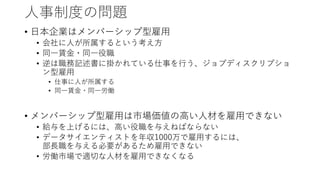人事制度の問題
• 日本企業はメンバーシップ型雇用
• 会社に人が所属するという考え方
• 同一賃金・同一役職
• 逆は職務記述書に掛かれている仕事を行う、ジョブディスクリプショ
ン型雇用
• 仕事に人が所属する
• 同一賃金・同一労働
• メンバーシップ型雇用は市場価値の高い人材を雇用できない
• 給与を上げるには、高い役職を与えねばならない
• データサイエンティストを年収1000万で雇用するには、
部長職を与える必要があるため雇用できない
• 労働市場で適切な人材を雇用できなくなる
 