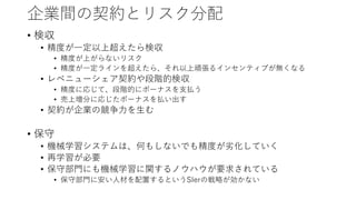企業間の契約とリスク分配
• 検収
• 精度が一定以上超えたら検収
• 精度が上がらないリスク
• 精度が一定ラインを超えたら、それ以上頑張るインセンティブが無くなる
• レベニューシェア契約や段階的検収
• 精度に応じて、段階的にボーナスを支払う
• 売上増分に応じたボーナスを払い出す
• 契約が企業の競争力を生む
• 保守
• 機械学習システムは、何もしないでも精度が劣化していく
• 再学習が必要
• 保守部門にも機械学習に関するノウハウが要求されている
• 保守部門に安い人材を配置するというSIerの戦略が効かない
 