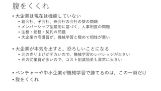 腹をくくれ
• 大企業は現在は機能していない
• 親会社、子会社、孫会社の会社の壁の問題
• メンバーシップ型雇用に基づく、人事制度の問題
• 法務・総務・契約の問題
• 大企業の商慣習が、機械学習と極めて相性が悪い
• 大企業が本気を出すと、恐ろしいことになる
• 元の売り上げがデカいので、機械学習のレバレッジが大きい
• 元の従業員が多いので、コスト削減効果も非常に大きい
• ベンチャーや中小企業が機械学習で勝てるのは、この一瞬だけ
• 腹をくくれ
 