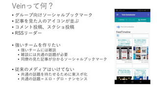 Veinって何？
• グループ向けソーシャルブックマーク
• 記事を見た人のアイコンが並ぶ
• コメント投稿、スクショ投稿
• RSSリーダー
• 強いチームを作りたい
• 強いチームには雑談
• 雑談には共通の話題が必要
• 同僚の見た記事が分かるソーシャルブックマーク
• 従来のメディアはいけてない
• 共通の話題を持たせるために東スポ化
• 共通の話題＝エロ・グロ・ナンセンス
 