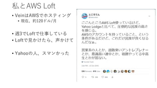 私とAWS Loft
• VeinはAWSでホスティング
• 現在、約120ドル/月
• 週3でLoftで仕事している
• Loftで見かけたら、声かけて
• Yahooの人、スマンかった
 