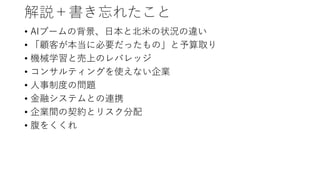 解説＋書き忘れたこと
• AIブームの背景、日本と北米の状況の違い
• 「顧客が本当に必要だったもの」と予算取り
• 機械学習と売上のレバレッジ
• コンサルティングを使えない企業
• 人事制度の問題
• 金融システムとの連携
• 企業間の契約とリスク分配
• 腹をくくれ
 