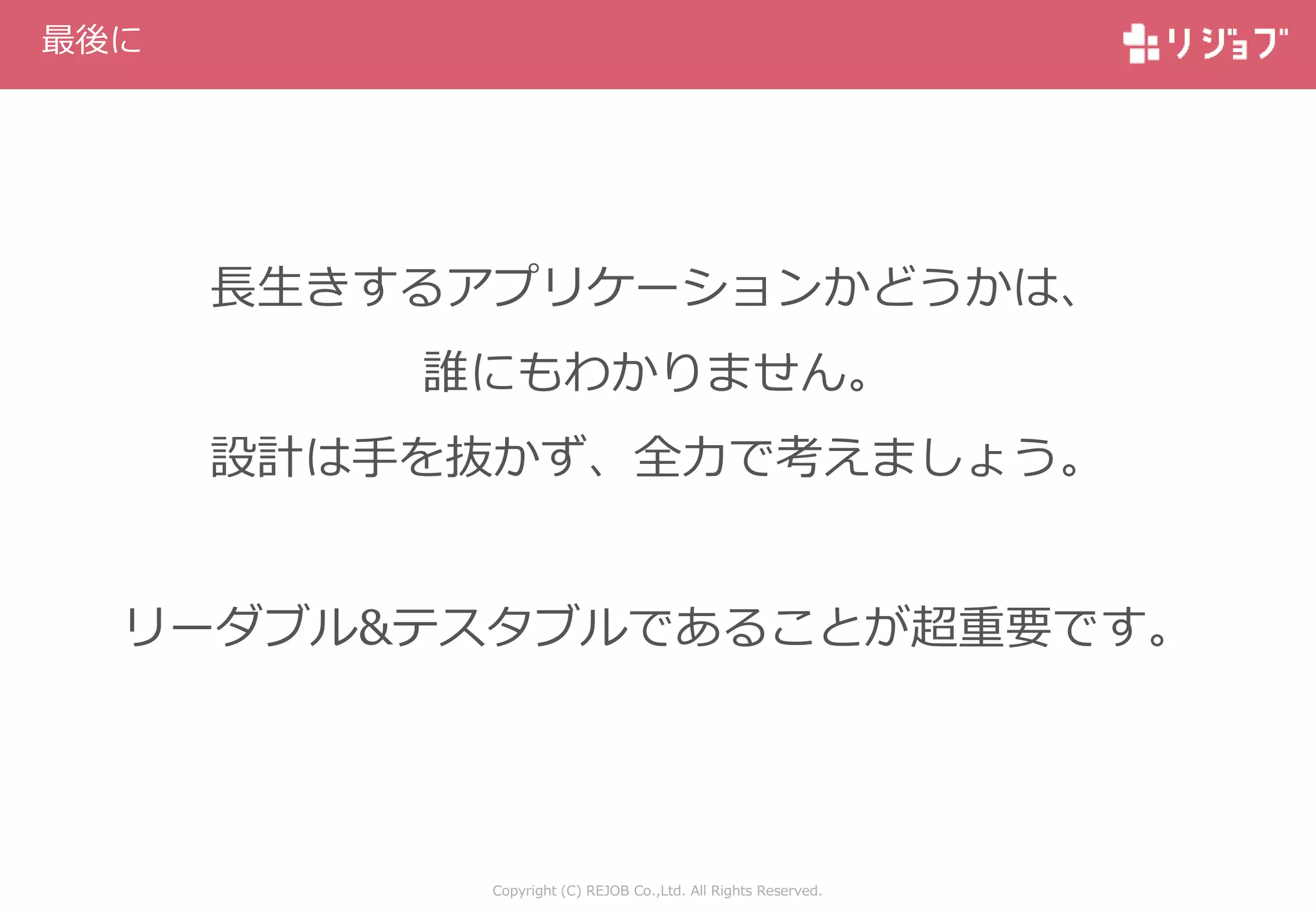 Copyright (C) REJOB Co.,Ltd. All Rights Reserved.
最後に
長生きするアプリケーションかどうかは、
誰にもわかりません。
設計は手を抜かず、全力で考えましょう。
リーダブル&テスタブルであることが超重要です。
 