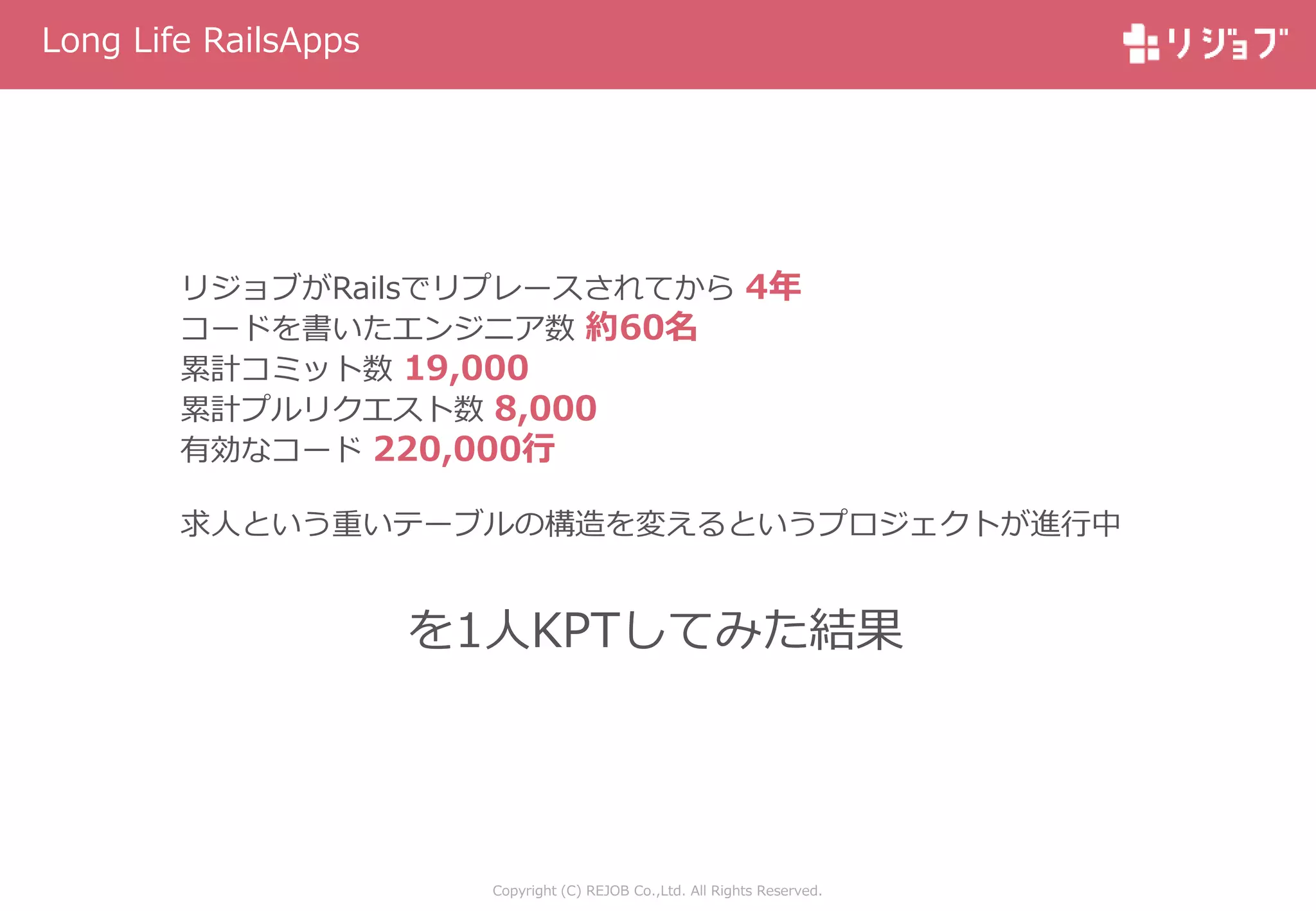 Copyright (C) REJOB Co.,Ltd. All Rights Reserved.
Long Life RailsApps
リジョブがRailsでリプレースされてから 4年
コードを書いたエンジニア数 約60名
累計コミット数 19,000
累計プルリクエスト数 8,000
有効なコード 220,000行
求人という重いテーブルの構造を変えるというプロジェクトが進行中
を1人KPTしてみた結果
 