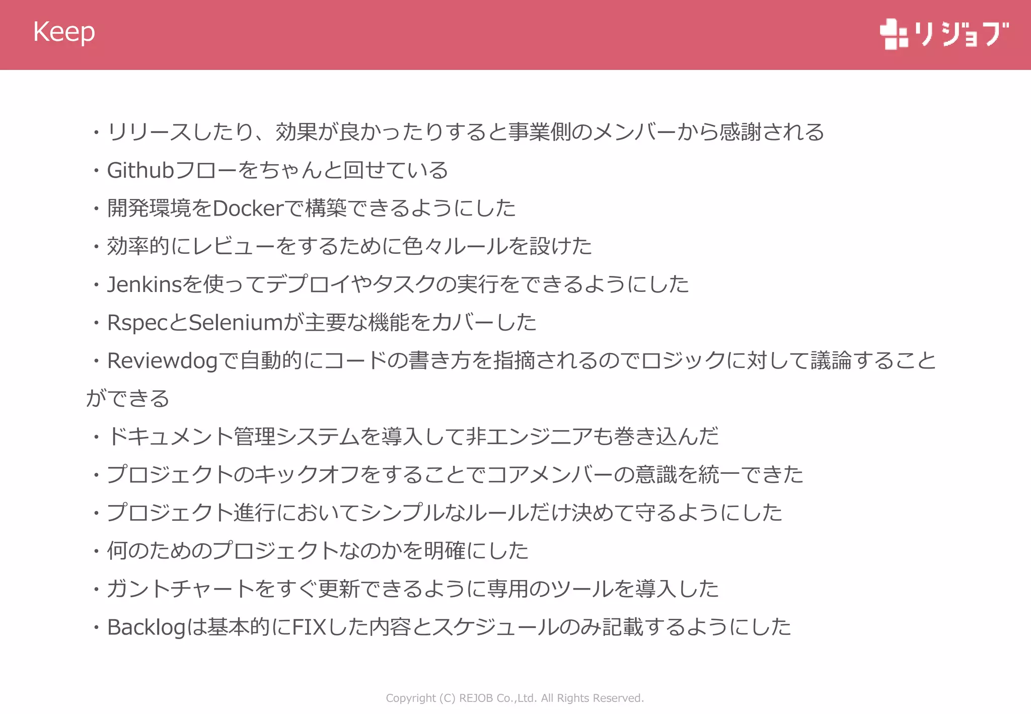 Copyright (C) REJOB Co.,Ltd. All Rights Reserved.
Keep
・リリースしたり、効果が良かったりすると事業側のメンバーから感謝される
・Githubフローをちゃんと回せている
・開発環境をDockerで構築できるようにした
・効率的にレビューをするために色々ルールを設けた
・Jenkinsを使ってデプロイやタスクの実行をできるようにした
・RspecとSeleniumが主要な機能をカバーした
・Reviewdogで自動的にコードの書き方を指摘されるのでロジックに対して議論すること
ができる
・ドキュメント管理システムを導入して非エンジニアも巻き込んだ
・プロジェクトのキックオフをすることでコアメンバーの意識を統一できた
・プロジェクト進行においてシンプルなルールだけ決めて守るようにした
・何のためのプロジェクトなのかを明確にした
・ガントチャートをすぐ更新できるように専用のツールを導入した
・Backlogは基本的にFIXした内容とスケジュールのみ記載するようにした
 