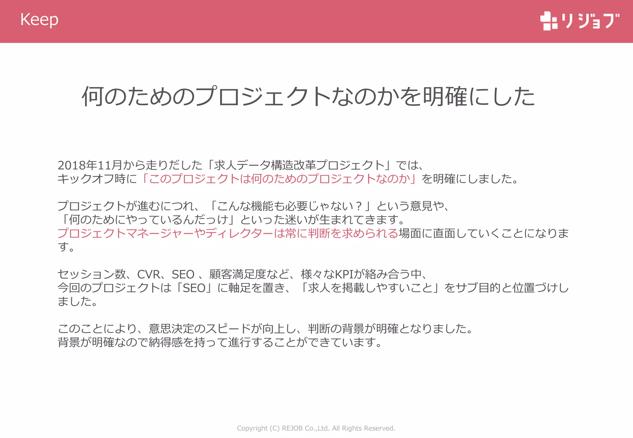 Copyright (C) REJOB Co.,Ltd. All Rights Reserved.
Keep
何のためのプロジェクトなのかを明確にした
2018年11月から走りだした「求人データ構造改革プロジェクト」では、
キックオフ時に「このプロジェクトは何のためのプロジェクトなのか」を明確にしました。
プロジェクトが進むにつれ、「こんな機能も必要じゃない？」という意見や、
「何のためにやっているんだっけ」といった迷いが生まれてきます。
プロジェクトマネージャーやディレクターは常に判断を求められる場面に直面していくことになりま
す。
セッション数、CVR、SEO 、顧客満足度など、様々なKPIが絡み合う中、
今回のプロジェクトは「SEO」に軸足を置き、「求人を掲載しやすいこと」をサブ目的と位置づけし
ました。
このことにより、意思決定のスピードが向上し、判断の背景が明確となりました。
背景が明確なので納得感を持って進行することができています。
 