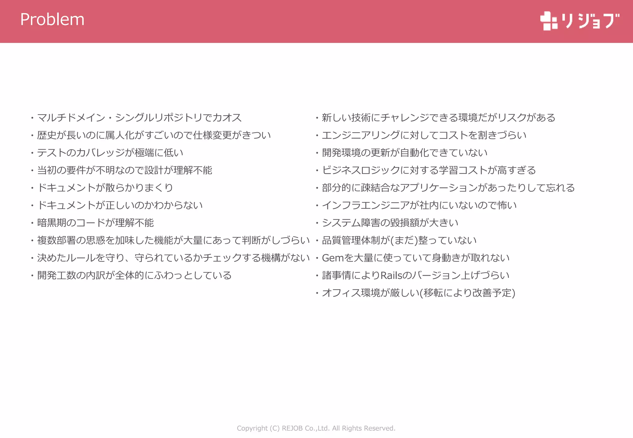 Copyright (C) REJOB Co.,Ltd. All Rights Reserved.
Problem
・マルチドメイン・シングルリポジトリでカオス
・歴史が長いのに属人化がすごいので仕様変更がきつい
・テストのカバレッジが極端に低い
・当初の要件が不明なので設計が理解不能
・ドキュメントが散らかりまくり
・ドキュメントが正しいのかわからない
・暗黒期のコードが理解不能
・複数部署の思惑を加味した機能が大量にあって判断がしづらい
・決めたルールを守り、守られているかチェックする機構がない
・開発工数の内訳が全体的にふわっとしている
・新しい技術にチャレンジできる環境だがリスクがある
・エンジニアリングに対してコストを割きづらい
・開発環境の更新が自動化できていない
・ビジネスロジックに対する学習コストが高すぎる
・部分的に疎結合なアプリケーションがあったりして忘れる
・インフラエンジニアが社内にいないので怖い
・システム障害の毀損額が大きい
・品質管理体制が(まだ)整っていない
・Gemを大量に使っていて身動きが取れない
・諸事情によりRailsのバージョン上げづらい
・オフィス環境が厳しい(移転により改善予定)
 