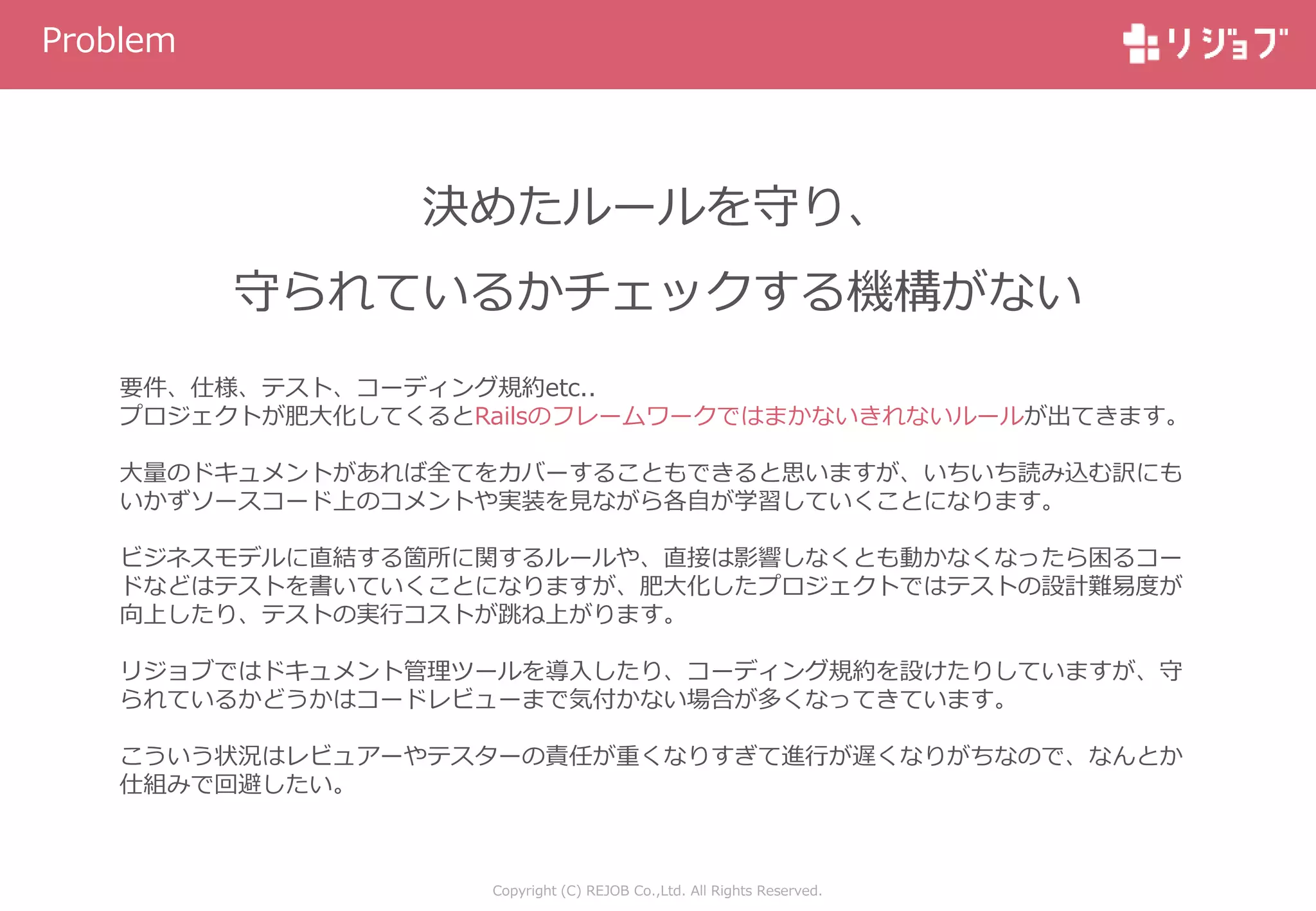 Copyright (C) REJOB Co.,Ltd. All Rights Reserved.
Problem
決めたルールを守り、
守られているかチェックする機構がない
要件、仕様、テスト、コーディング規約etc..
プロジェクトが肥大化してくるとRailsのフレームワークではまかないきれないルールが出てきます。
大量のドキュメントがあれば全てをカバーすることもできると思いますが、いちいち読み込む訳にも
いかずソースコード上のコメントや実装を見ながら各自が学習していくことになります。
ビジネスモデルに直結する箇所に関するルールや、直接は影響しなくとも動かなくなったら困るコー
ドなどはテストを書いていくことになりますが、肥大化したプロジェクトではテストの設計難易度が
向上したり、テストの実行コストが跳ね上がります。
リジョブではドキュメント管理ツールを導入したり、コーディング規約を設けたりしていますが、守
られているかどうかはコードレビューまで気付かない場合が多くなってきています。
こういう状況はレビュアーやテスターの責任が重くなりすぎて進行が遅くなりがちなので、なんとか
仕組みで回避したい。
 