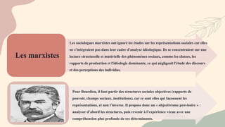 Les marxistes
Les sociologues marxistes ont ignoré les études sur les représentations sociales car elles
ne s'intégraient pas dans leur cadre d'analyse idéologique. Ils se concentraient sur une
lecture structurelle et matérielle des phénomènes sociaux, comme les classes, les
rapports de production et l'idéologie dominante, ce qui négligeait l'étude des discours
et des perceptions des individus.
Pour Bourdieu, il faut partir des structures sociales objectives (rapports de
pouvoir, champs sociaux, institutions), car ce sont elles qui façonnent les
représentations, et non l’inverse. Il propose donc un « objectivisme provisoire » :
analyser d’abord les structures, puis revenir à l’expérience vécue avec une
compréhension plus profonde de ses déterminants.
 