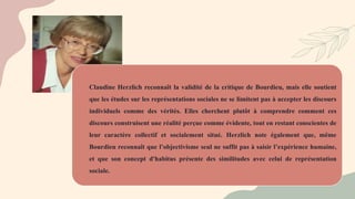 Claudine Herzlich reconnaît la validité de la critique de Bourdieu, mais elle soutient
que les études sur les représentations sociales ne se limitent pas à accepter les discours
individuels comme des vérités. Elles cherchent plutôt à comprendre comment ces
discours construisent une réalité perçue comme évidente, tout en restant conscientes de
leur caractère collectif et socialement situé. Herzlich note également que, même
Bourdieu reconnaît que l’objectivisme seul ne suffit pas à saisir l’expérience humaine,
et que son concept d'habitus présente des similitudes avec celui de représentation
sociale.
 