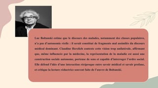 Luc Boltanski estime que le discours des malades, notamment des classes populaires,
n’a pas d’autonomie réelle : il serait constitué de fragments mal assimilés du discours
médical dominant. Claudine Herzlich conteste cette vision trop unilatérale, affirmant
que, même influencée par la médecine, la représentation de la maladie est aussi une
construction sociale autonome, porteuse de sens et capable d’interroger l’ordre social.
Elle défend l’idée d’une interaction réciproque entre savoir médical et savoir profane,
et critique la lecture réductrice souvent faite de l’œuvre de Boltanski.
 