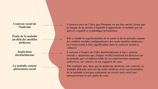 Contexte social de
l'individu
Étude de la maladie
au-delà des modèles
médicaux
Inspiration
durkheimienne
La maladie comme
phénomène social
L’auteure part de l'idée que l'homme est un être social, formé par
la langue de la société à laquelle il appartient, et modelé par un
univers cognitif et symbolique préexistant.
Elle a étudié la représentation de la santé et de la maladie comme
des réalités sociales, indépendantes des seuls modèles médicaux,
en s'intéressant à leur signification dans le contexte social et
culturel.
L’auteure s'inspire de l'idée durkheimienne d’une « pensée
sociale », montrant que chaque société construit un discours sur
la maladie qui est indissociable de ses constructions mentales
collectives, ses valeurs, et ses rapports de sens.
Elle souligne que, bien que la médecine moderne soit centrale, la
maladie déborde souvent du cadre médical, et la représentation
de la maladie n’est pas seulement un savoir mais aussi une
interprétation et une quête de sens.
 