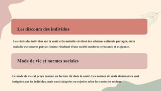 Les discours des individus
Les récits des individus sur la santé et la maladie révèlent des schémas culturels partagés, où la
maladie est souvent perçue comme résultant d'une société moderne stressante et exigeante.
Mode de vie et normes sociales
Le mode de vie est perçu comme un facteur clé dans la santé. Les normes de santé dominantes sont
intégrées par les individus, mais aussi adaptées ou rejetées selon les contextes sociaux.
 