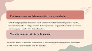 Environnement social comme facteur de maladie
Herzlich souligne que l'environnement social, notamment l'urbanisation et les pressions sociales,
transforme la maladie en critique implicite de l'ordre social. Le corps malade symbolise les tensions
entre les exigences sociales et les limites humaines.
Maladie comme miroir de la société
La maladie devient un miroir des contradictions et des valeurs collectives de la société, illustrant les
conflits entre la vie moderne et le bien-être individuel.
 