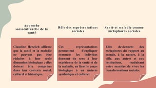Approche
socioculturelle de la
santé
Rôle des représentations
sociales
Santé et maladie comme
métaphores sociales
Claudine Herzlich affirme
que la santé et la maladie
ne peuvent pas être
réduites à leur seule
dimension biologique ; elles
doivent être comprises
dans leur contexte social,
culturel et historique.
Ces représentations
permettent d'expliquer
comment les individus
donnent du sens à leur
expérience de la santé et de
la maladie, en liant le corps
biologique à un univers
symbolique et culturel.
Elles deviennent des
métaphores du rapport au
monde, à la nature, à la
ville, aux autres et aux
institutions, traduisant
notre manière de vivre les
transformations sociales.
 