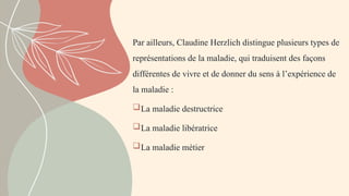 Par ailleurs, Claudine Herzlich distingue plusieurs types de
représentations de la maladie, qui traduisent des façons
différentes de vivre et de donner du sens à l’expérience de
la maladie :
La maladie destructrice
La maladie libératrice
La maladie métier
 