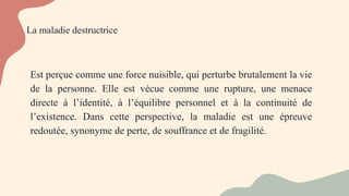 La maladie destructrice
Est perçue comme une force nuisible, qui perturbe brutalement la vie
de la personne. Elle est vécue comme une rupture, une menace
directe à l’identité, à l’équilibre personnel et à la continuité de
l’existence. Dans cette perspective, la maladie est une épreuve
redoutée, synonyme de perte, de souffrance et de fragilité.
 