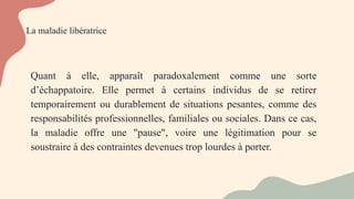 La maladie libératrice
Quant à elle, apparaît paradoxalement comme une sorte
d’échappatoire. Elle permet à certains individus de se retirer
temporairement ou durablement de situations pesantes, comme des
responsabilités professionnelles, familiales ou sociales. Dans ce cas,
la maladie offre une "pause", voire une légitimation pour se
soustraire à des contraintes devenues trop lourdes à porter.
 