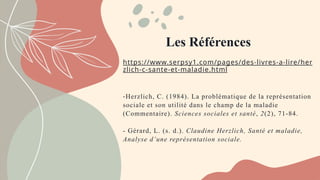 https://www.serpsy1.com/pages/des-livres-a-lire/her
zlich-c-sante-et-maladie.html
-Herzlich, C. (1984). La problématique de la représentation
sociale et son utilité dans le champ de la maladie
(Commentaire). Sciences sociales et santé, 2(2), 71 84.
‑
- Gérard, L. (s. d.). Claudine Herzlich, Santé et maladie,
Analyse d’une représentation sociale.
Les Références
 