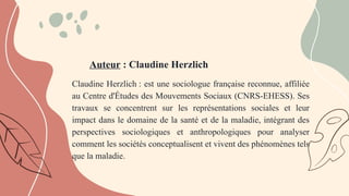 Auteur : Claudine Herzlich
Claudine Herzlich : est une sociologue française reconnue, affiliée
au Centre d'Études des Mouvements Sociaux (CNRS-EHESS). Ses
travaux se concentrent sur les représentations sociales et leur
impact dans le domaine de la santé et de la maladie, intégrant des
perspectives sociologiques et anthropologiques pour analyser
comment les sociétés conceptualisent et vivent des phénomènes tels
que la maladie.
 