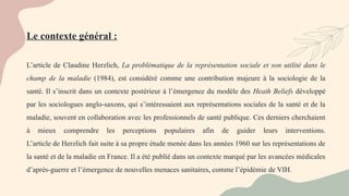 L’article de Claudine Herzlich, La problématique de la représentation sociale et son utilité dans le
champ de la maladie (1984), est considéré comme une contribution majeure à la sociologie de la
santé. Il s’inscrit dans un contexte postérieur à l’émergence du modèle des Heath Beliefs développé
par les sociologues anglo-saxons, qui s’intéressaient aux représentations sociales de la santé et de la
maladie, souvent en collaboration avec les professionnels de santé publique. Ces derniers cherchaient
à mieux comprendre les perceptions populaires afin de guider leurs interventions.
L’article de Herzlich fait suite à sa propre étude menée dans les années 1960 sur les représentations de
la santé et de la maladie en France. Il a été publié dans un contexte marqué par les avancées médicales
d’après-guerre et l’émergence de nouvelles menaces sanitaires, comme l’épidémie de VIH.
Le contexte général :
 