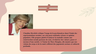 Claudine Herzlich critique l’usage de la psychanalyse dans l’étude des
représentations sociales, car cela peut confondre science et opinion
populaire. Elle propose plutôt d’analyser la maladie comme une
construction sociale porteuse de sens, révélatrice des valeurs, peurs et
normes d’une société. À l’instar de Mary Douglas, elle montre que nos
visions du corps et de la santé reflètent des jugements sociaux et culturels
profonds.
 