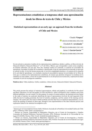 ISSN 1980-4415
DOI: http://dx.doi.org/10.1590/1980-4415v36n72a06
Bolema, Rio Claro (SP), v. 36, n. 72, p. 116-145, abr. 2022 116
Representaciones estadísticas a temprana edad: una aproximación
desde los libros de texto de Chile y México
Statistical representations at an early age: an approach from the textbooks
of Chile and Mexico
Claudia Vásquez*
ORCID iD 0000-0002-5056-5208
Elizabeth H. Arredondo**
ORCID iD 0000-0002-5285-1603
Jaime I. García-García ***
ORCID iD 0000-0002-8799-5981
Resumen
En este artículo se presenta el análisis de las representaciones estadísticas, tabular y gráfica, en libros de texto de
Educación Infantil y Educación Básica (1° y 2°) de Chile y México, que corresponden a cuatro series completas
de distintas editoriales, dos por país. Para ello, mediante análisis de contenido, se analizan las actividades de
aprendizaje vinculadas al estudio de la estadística, identificando el tipo de representación involucrada, la tarea que
se solicita al niño, el nivel de lectura promovido, el nivel de complejidad semiótica y el contexto de la situación
de la actividad de aprendizaje. Los resultados muestran la necesidad de repensar las actividades de los libros de
texto que se centran en las representaciones estadísticas, de manera que permitan enriquecer la enseñanza de la
estadística en estas edades, a través de la experimentación in situ del proceso de recolección y exploración de datos
vinculado al ciclo de investigación estadística.
Palabras clave: Tabla estadística. Gráfico estadístico. Libros de texto. Educación Infantil. Educación Primaria.
Abstract
This article presents the analysis of statistical representations, tabular and graphical, in textbooks for Pre-school
and Basic Education (1st and 2nd grades) in Chile and Mexico, which correspond to four complete series from
different publishers, two per country. For this purpose, by means of content analysis, the learning activities linked
to the study of statistics are analyzed, identifying the type of representation involved, the task requested of the
child, the level of reading promoted, the level of semiotic complexity, and the context of the learning activity
situation. The results show the need to rethink textbook activities that focus on statistical representations, so as to
enrich the teaching of statistics at these ages, through in situ experimentation of the data collection process and
exploration linked to the statistical investigation cycle.
*
Doctora por la Universidad de Girona (UdG). Profesora Asociada de la Pontificia Universidad Católica de Chile
(PUC), Villarrica, Chile. Email: cavasque@uc.cl.
**
Doctora en Ciencias, Especialidad en Matemática Educativa, por el Centro de Investigación y Estudios
Avanzados del Instituto Politécnico Nacional (Cinvestav, IPN). Profesora Asociada de la Universidad de Los
Lagos (ULAGOS), Osorno, Chile. E-mail: elizabeth.hernandez@ulagos.cl.
***
Doctor en Ciencias, Especialidad en Matemática Educativa, por el Centro de Investigación y Estudios
Avanzados del Instituto Politécnico Nacional (Cinvestav, IPN). Profesor Asociado de la Universidad de Los Lagos
(ULAGOS), Osorno, Chile. E-mail: jaime.garcia@ulagos.cl.
 