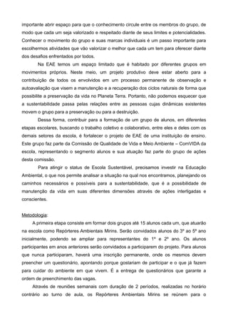importante abrir espaço para que o conhecimento circule entre os membros do grupo, de
modo que cada um seja valorizado e respeitado diante de seus limites e potencialidades.
Conhecer o movimento do grupo e suas marcas individuais é um passo importante para
escolhermos atividades que vão valorizar o melhor que cada um tem para oferecer diante
dos desafios enfrentados por todos.
Na EAE temos um espaço limitado que é habitado por diferentes grupos em
movimentos próprios. Neste meio, um projeto produtivo deve estar aberto para a
contribuição de todos os envolvidos em um processo permanente de observação e
autoavaliação que visem a manutenção e a recuperação dos ciclos naturais de forma que
possibilite a preservação da vida no Planeta Terra. Portanto, não podemos esquecer que
a sustentabilidade passa pelas relações entre as pessoas cujas dinâmicas existentes
movem o grupo para a preservação ou para a destruição.
Dessa forma, contribuir para a formação de um grupo de alunos, em diferentes
etapas escolares, buscando o trabalho coletivo e colaborativo, entre eles e deles com os
demais setores da escola, é fortalecer o projeto de EAE de uma instituição de ensino.
Este grupo faz parte da Comissão de Qualidade de Vida e Meio Ambiente – ComVIDA da
escola, representando o segmento alunos e sua atuação faz parte do grupo de ações
desta comissão.
Para atingir o status de Escola Sustentável, precisamos investir na Educação
Ambiental, o que nos permite analisar a situação na qual nos encontramos, planejando os
caminhos necessários e possíveis para a sustentabilidade, que é a possibilidade de
manutenção da vida em suas diferentes dimensões através de ações interligadas e
conscientes.
Metodologia:
A primeira etapa consiste em formar dois grupos até 15 alunos cada um, que atuarão
na escola como Repórteres Ambientais Mirins. Serão convidados alunos do 3º ao 5º ano
inicialmente, podendo se ampliar para representantes do 1º e 2º ano. Os alunos
participantes em anos anteriores serão convidados a participarem do projeto. Para alunos
que nunca participaram, haverá uma inscrição permanente, onde os mesmos devem
preencher um questionário, apontando porque gostariam de participar e o que já fazem
para cuidar do ambiente em que vivem. É a entrega de questionários que garante a
ordem de preenchimento das vagas.
Através de reuniões semanais com duração de 2 períodos, realizadas no horário
contrário ao turno de aula, os Repórteres Ambientais Mirins se reúnem para o
 